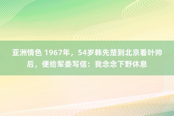 亚洲情色 1967年，54岁韩先楚到北京看叶帅后，便给军委写信：我念念下野休息