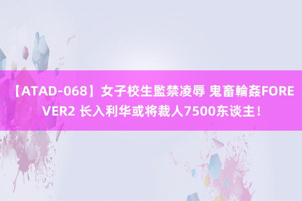 【ATAD-068】女子校生監禁凌辱 鬼畜輪姦FOREVER2 长入利华或将裁人7500东谈主！