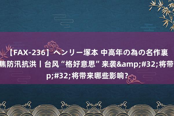 【FAX-236】ヘンリー塚本 中高年の為の名作裏ビデオ集 聚焦防汛抗洪丨台风“格好意思”来袭&#32;将带来哪些影响？