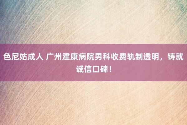 色尼姑成人 广州建康病院男科收费轨制透明，铸就诚信口碑！