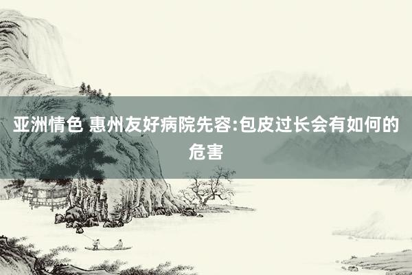 亚洲情色 惠州友好病院先容:包皮过长会有如何的危害