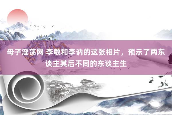 母子淫荡网 李敏和李讷的这张相片，预示了两东谈主其后不同的东谈主生