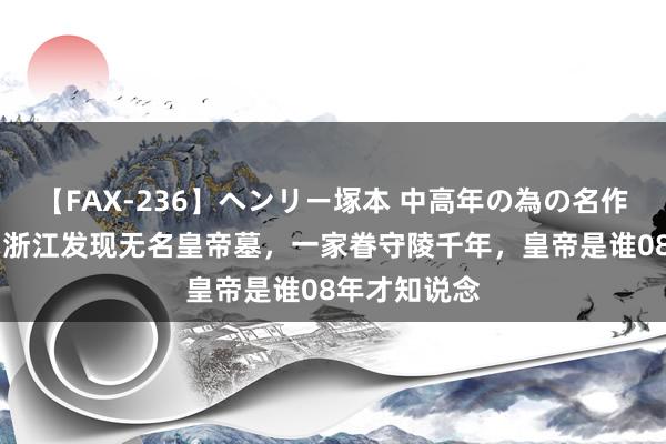 【FAX-236】ヘンリー塚本 中高年の為の名作裏ビデオ集 浙江发现无名皇帝墓，一家眷守陵千年，皇帝是谁08年才知说念