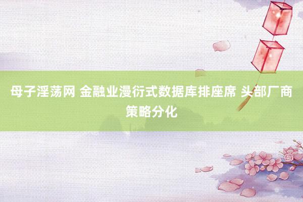 母子淫荡网 金融业漫衍式数据库排座席 头部厂商策略分化