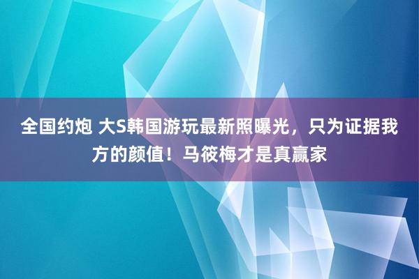 全国约炮 大S韩国游玩最新照曝光，只为证据我方的颜值！马筱梅才是真赢家