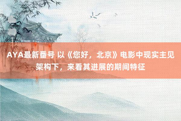 AYA最新番号 以《您好，北京》电影中现实主见架构下，来看其进展的期间特征