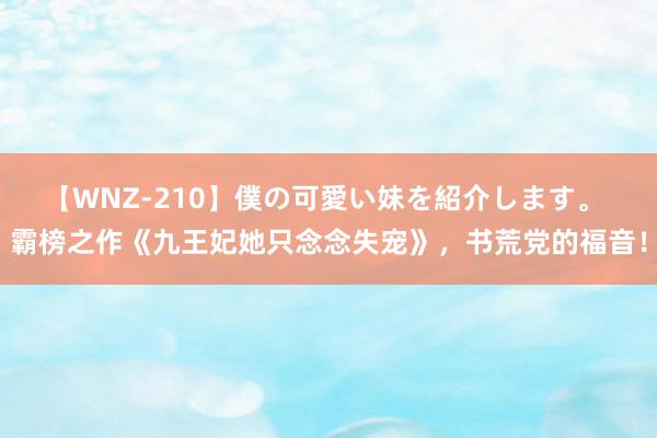 【WNZ-210】僕の可愛い妹を紹介します。 霸榜之作《九王妃她只念念失宠》，书荒党的福音！