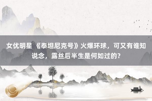 女优明星 《泰坦尼克号》火爆环球，可又有谁知说念，露丝后半生是何如过的？