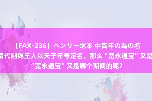 【FAX-236】ヘンリー塚本 中高年の為の名作裏ビデオ集 清代制钱王人以天子年号定名，那么“宽永通宝”又是哪个期间的呢？