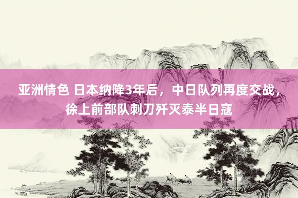 亚洲情色 日本纳降3年后，中日队列再度交战，徐上前部队刺刀歼灭泰半日寇