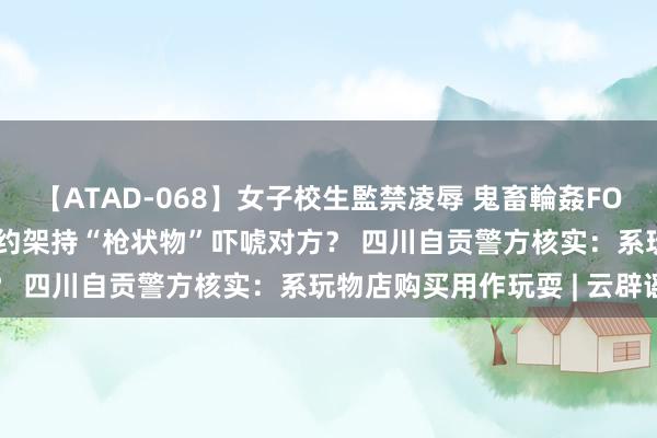 【ATAD-068】女子校生監禁凌辱 鬼畜輪姦FOREVER2 须眉与东谈主约架持“枪状物”吓唬对方？ 四川自贡警方核实：系玩物店购买用作玩耍 | 云辟谣