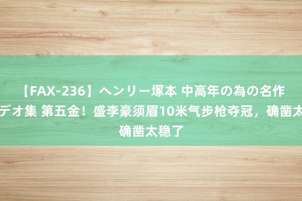 【FAX-236】ヘンリー塚本 中高年の為の名作裏ビデオ集 第五金！盛李豪须眉10米气步枪夺冠，确凿太稳了