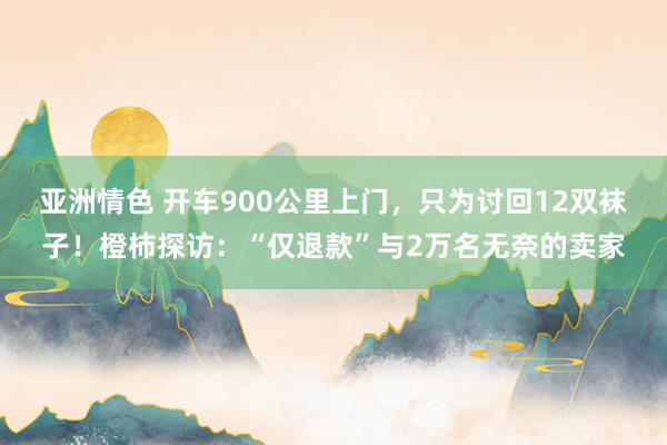 亚洲情色 开车900公里上门，只为讨回12双袜子！橙柿探访：“仅退款”与2万名无奈的卖家