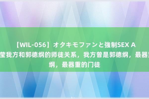 【WIL-056】オタキモファンと強制SEX AYA 他澄莹我方和郭德纲的师徒关系，我方曾是郭德纲，最器重的门徒