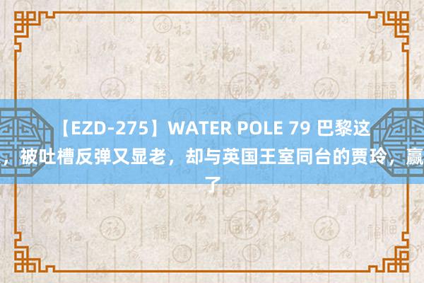 【EZD-275】WATER POLE 79 巴黎这一天，被吐槽反弹又显老，却与英国王室同台的贾玲，赢麻了