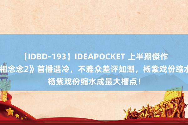 【IDBD-193】IDEAPOCKET 上半期傑作集2009 《长相念念2》首播遇冷，不雅众差评如潮，杨紫戏份缩水成最大槽点！