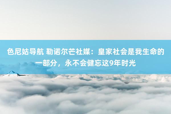 色尼姑导航 勒诺尔芒社媒：皇家社会是我生命的一部分，永不会健忘这9年时光