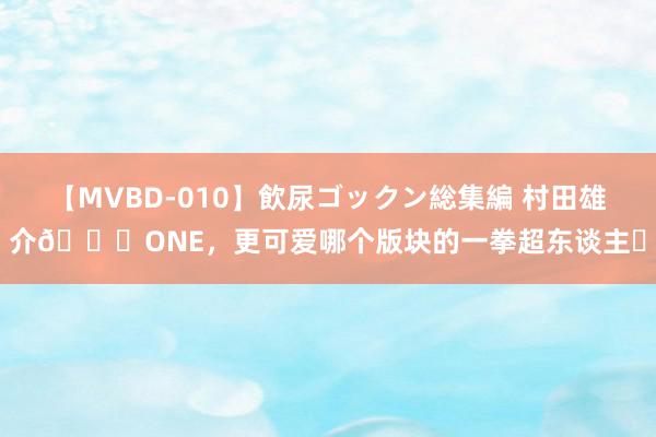 【MVBD-010】飲尿ゴックン総集編 村田雄介🆚ONE，更可爱哪个版块的一拳超东谈主❓