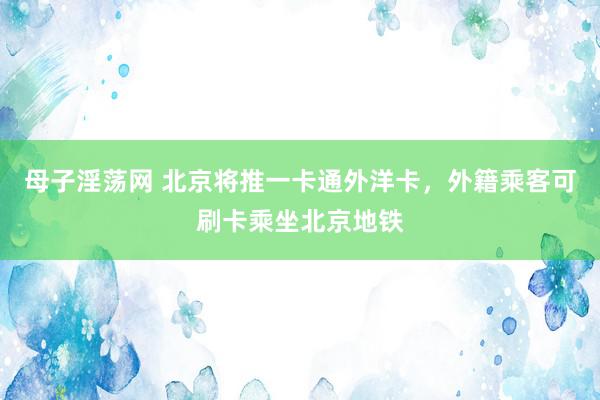 母子淫荡网 北京将推一卡通外洋卡，外籍乘客可刷卡乘坐北京地铁