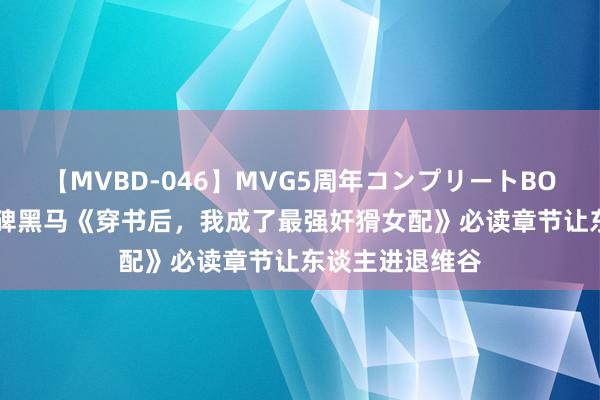 【MVBD-046】MVG5周年コンプリートBOX ゴールド 口碑黑马《穿书后，我成了最强奸猾女配》必读章节让东谈主进退维谷