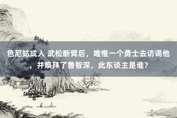 色尼姑成人 武松断臂后，唯惟一个勇士去访谒他，并祭拜了鲁智深，此东谈主是谁？