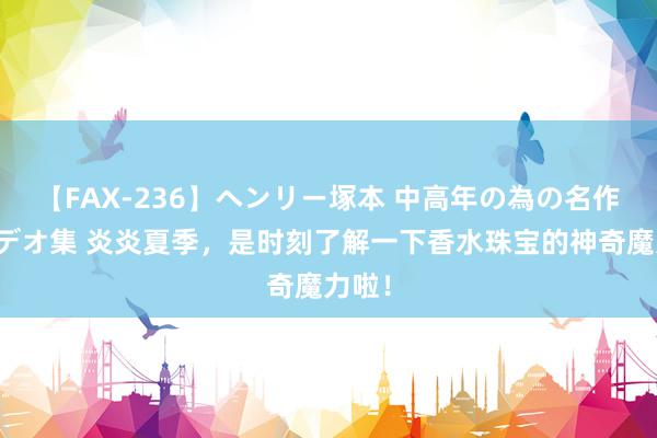 【FAX-236】ヘンリー塚本 中高年の為の名作裏ビデオ集 炎炎夏季，是时刻了解一下香水珠宝的神奇魔力啦！