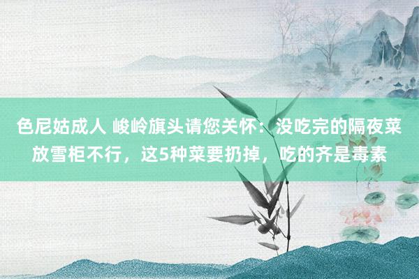 色尼姑成人 峻岭旗头请您关怀：没吃完的隔夜菜放雪柜不行，这5种菜要扔掉，吃的齐是毒素