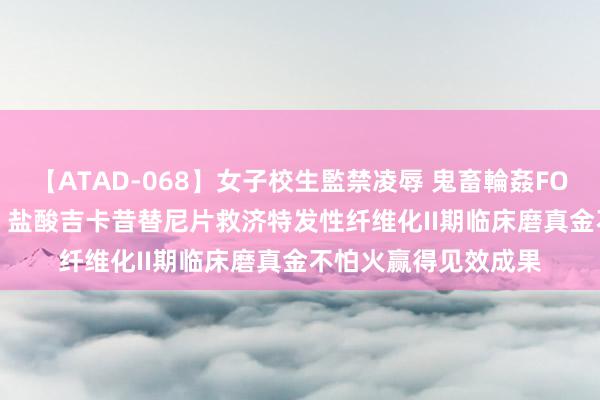 【ATAD-068】女子校生監禁凌辱 鬼畜輪姦FOREVER2 泽璟制药：盐酸吉卡昔替尼片救济特发性纤维化II期临床磨真金不怕火赢得见效成果