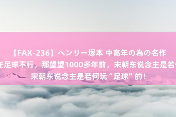 【FAX-236】ヘンリー塚本 中高年の為の名作裏ビデオ集 现在足球不行，那望望1000多年前，宋朝东说念主是若何玩“足球”的！