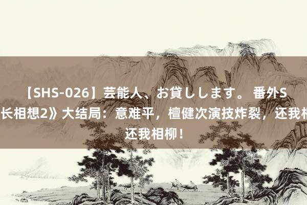 【SHS-026】芸能人、お貸しします。 番外SP 《长相想2》大结局：意难平，檀健次演技炸裂，还我相柳！