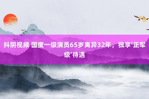 抖阴视频 国度一级演员65岁离异32年，独享‘正军级’待遇