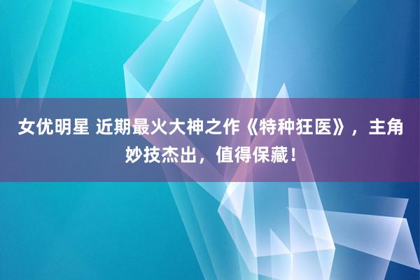 女优明星 近期最火大神之作《特种狂医》，主角妙技杰出，值得保藏！