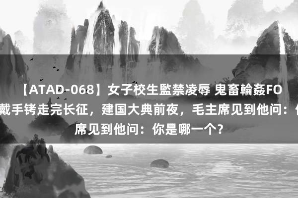 【ATAD-068】女子校生監禁凌辱 鬼畜輪姦FOREVER2 他戴手铐走完长征，建国大典前夜，毛主席见到他问：你是哪一个？