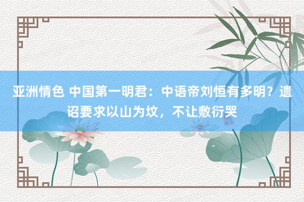 亚洲情色 中国第一明君：中语帝刘恒有多明？遗诏要求以山为坟，不让敷衍哭