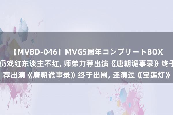 【MVBD-046】MVG5周年コンプリートBOX ゴールド 拿过屡次影帝仍戏红东谈主不红, 师弟力荐出演《唐朝诡事录》终于出圈, 还演过《宝莲灯》