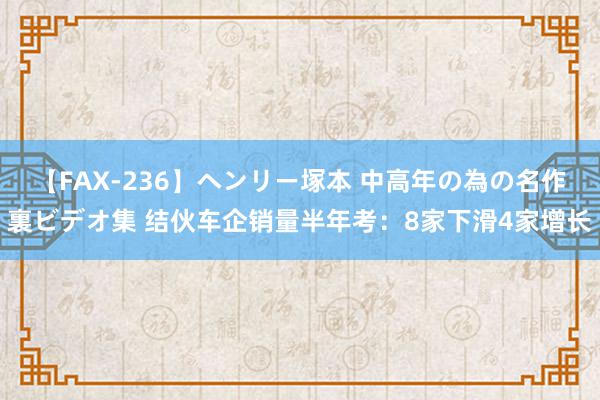 【FAX-236】ヘンリー塚本 中高年の為の名作裏ビデオ集 结伙车企销量半年考：8家下滑4家增长