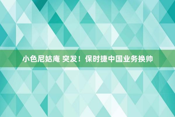 小色尼姑庵 突发！保时捷中国业务换帅