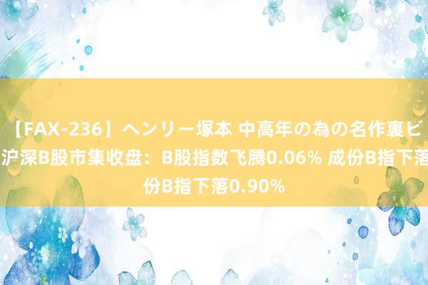 【FAX-236】ヘンリー塚本 中高年の為の名作裏ビデオ集 沪深B股市集收盘：B股指数飞腾0.06% 成份B指下落0.90%