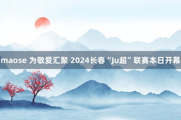 maose 为敬爱汇聚 2024长春“Ju超”联赛本日开幕