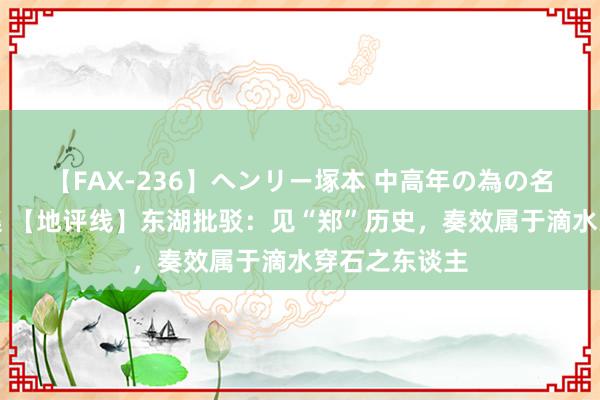 【FAX-236】ヘンリー塚本 中高年の為の名作裏ビデオ集 【地评线】东湖批驳：见“郑”历史，奏效属于滴水穿石之东谈主