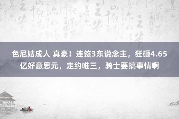 色尼姑成人 真豪！连签3东说念主，狂砸4.65亿好意思元，定约唯三，骑士要搞事情啊