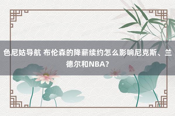 色尼姑导航 布伦森的降薪续约怎么影响尼克斯、兰德尔和NBA？