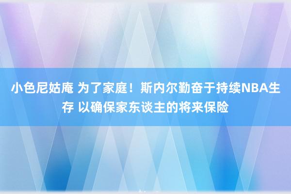 小色尼姑庵 为了家庭！斯内尔勤奋于持续NBA生存 以确保家东谈主的将来保险