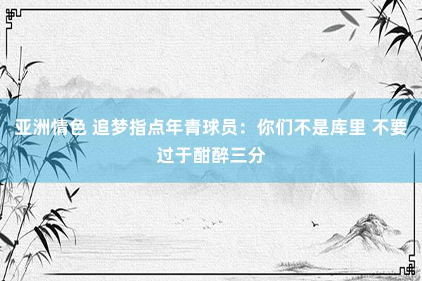 亚洲情色 追梦指点年青球员：你们不是库里 不要过于酣醉三分