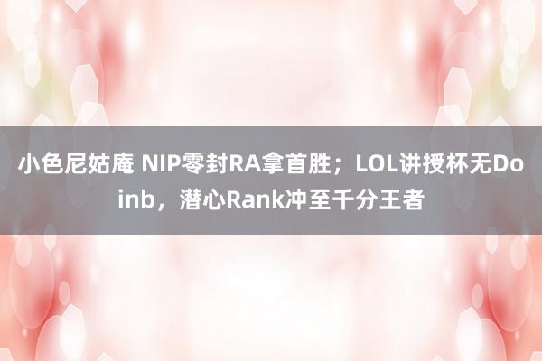 小色尼姑庵 NIP零封RA拿首胜；LOL讲授杯无Doinb，潜心Rank冲至千分王者