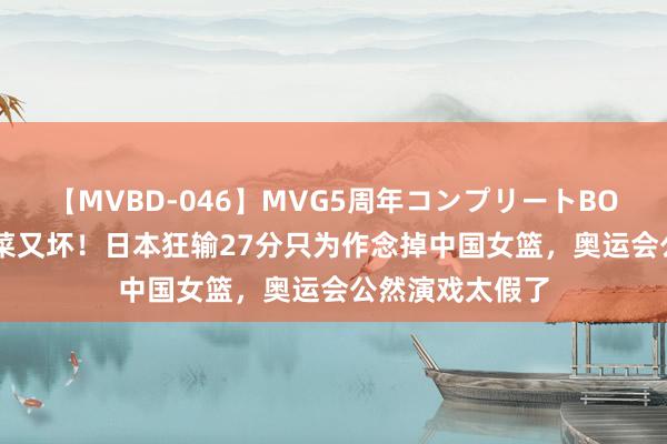 【MVBD-046】MVG5周年コンプリートBOX ゴールド 又菜又坏！日本狂输27分只为作念掉中国女篮，奥运会公然演戏太假了