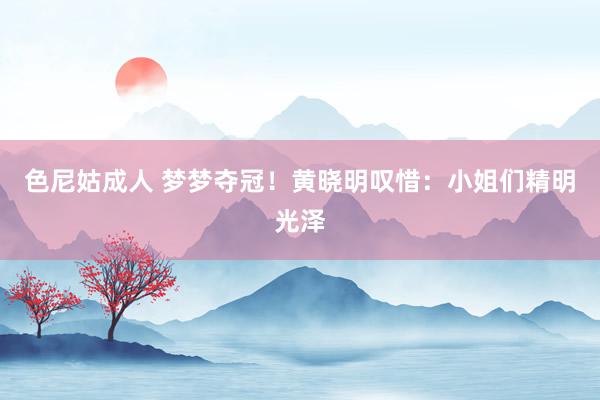 色尼姑成人 梦梦夺冠！黄晓明叹惜：小姐们精明光泽