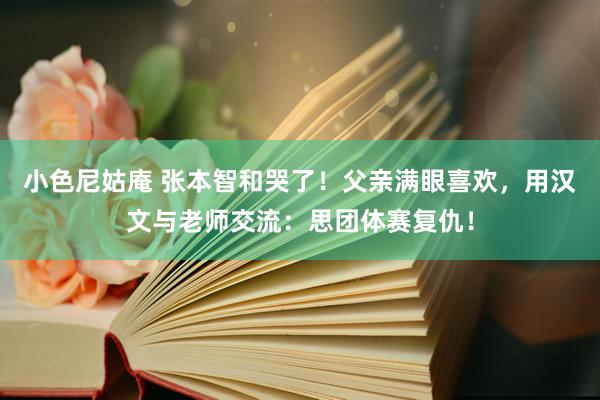 小色尼姑庵 张本智和哭了！父亲满眼喜欢，用汉文与老师交流：思团体赛复仇！