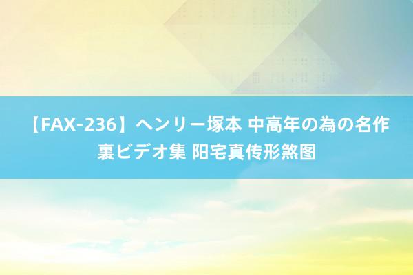 【FAX-236】ヘンリー塚本 中高年の為の名作裏ビデオ集 阳宅真传形煞图