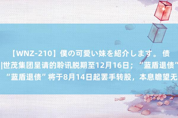 【WNZ-210】僕の可愛い妹を紹介します。 债市公告精选（8月9日）|世茂集团呈请的聆讯脱期至12月16日；“蓝盾退债”将于8月14日起罢手转股，本息瞻望无法如期兑付